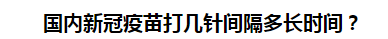 國(guó)內(nèi)新冠疫苗打幾針間隔多長(zhǎng)時(shí)間？