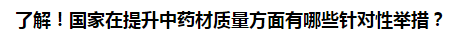 了解！國家在提升中藥材質(zhì)量方面有哪些針對性舉措？