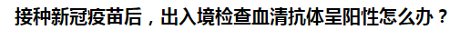 接種新冠疫苗后，出入境檢查血清抗體呈陽(yáng)性怎么辦？