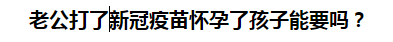 老公打了新冠疫苗懷孕了孩子能要嗎？