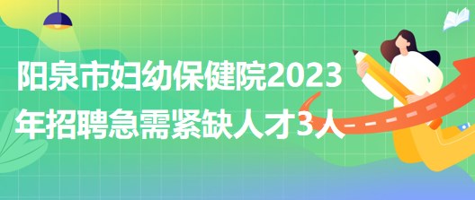 山西省陽泉市婦幼保健院2023年招聘急需緊缺人才3人