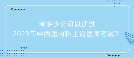 考多少分可以通過2023年中西醫(yī)內(nèi)科主治醫(yī)師考試？