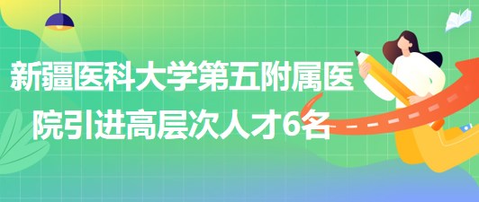 新疆醫(yī)科大學(xué)第五附屬醫(yī)院2023年引進(jìn)高層次人才6名