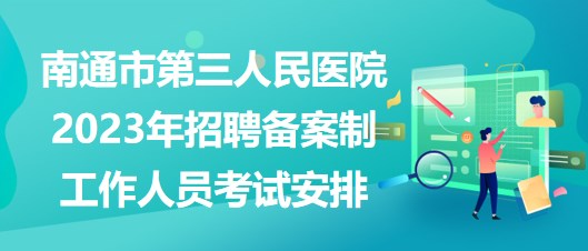 南通市第三人民醫(yī)院2023年招聘備案制工作人員考試安排