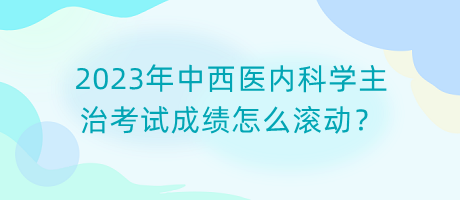 2023年中西醫(yī)內(nèi)科學(xué)主治考試成績?cè)趺礉L動(dòng)？