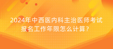 2024年中西醫(yī)內(nèi)科主治醫(yī)師考試報(bào)名工作年限怎么計(jì)算？