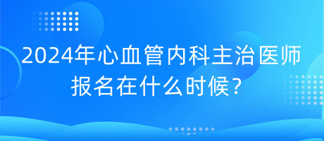 2024年心血管內科主治醫(yī)師報名在什么時候？