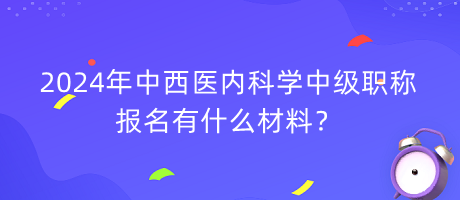 2024年中西醫(yī)內(nèi)科學(xué)中級職稱報名有什么材料？