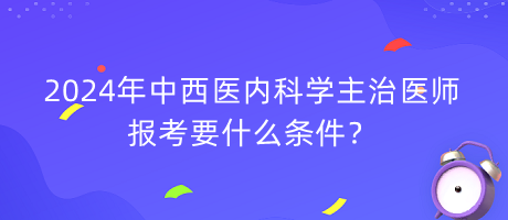 2024年中西醫(yī)內(nèi)科學(xué)主治醫(yī)師報考要什么條件？