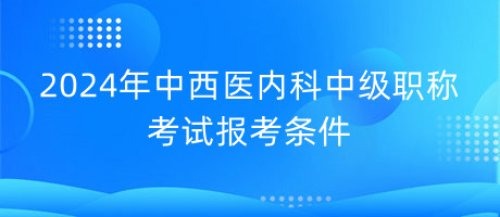 2024年中西醫(yī)內科中級職稱考試報考條件