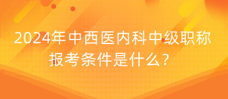 2024年中西醫(yī)內科中級職稱報考條件是什么？