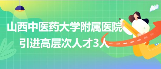 山西中醫(yī)藥大學(xué)附屬醫(yī)院2023年引進高層次人才3人