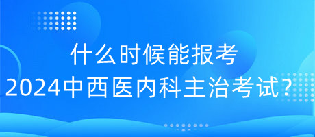 什么時(shí)候能報(bào)考2024年中西醫(yī)內(nèi)科主治考試？