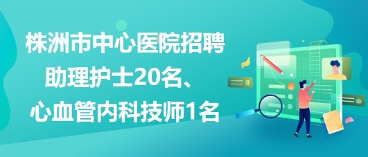 湖南省株洲市中心醫(yī)院招聘助理護(hù)士20名、心血管內(nèi)科技師1名