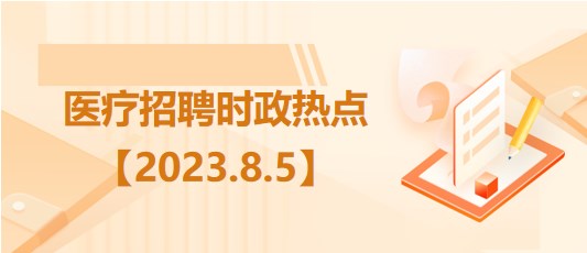 醫(yī)療衛(wèi)生招聘時事政治：2023年8月5日時政熱點整理