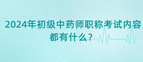 2024年初級中藥師職稱考試內(nèi)容都有什么？