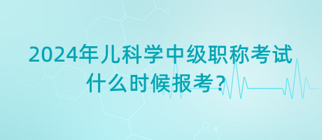 2024年兒科學(xué)中級(jí)職稱考試什么時(shí)候報(bào)考？