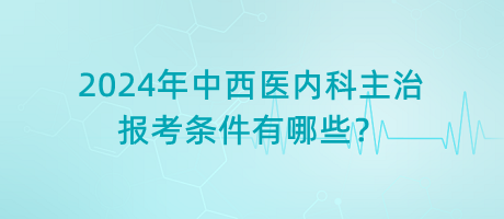 2024年中西醫(yī)內(nèi)科主治報考條件有哪些？