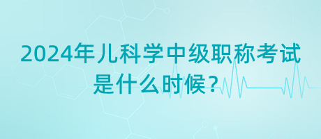 2024年兒科學(xué)中級(jí)職稱(chēng)考試是什么時(shí)候？