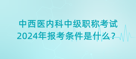 中西醫(yī)內(nèi)科中級(jí)職稱考試2024年報(bào)考條件是什么？