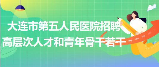 大連市第五人民醫(yī)院2023年招聘高層次人才和青年骨干若干