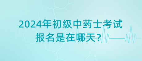 2024年初級中藥士考試報名是在哪天？