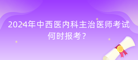 2024年中西醫(yī)內(nèi)科主治醫(yī)師考試何時報考？