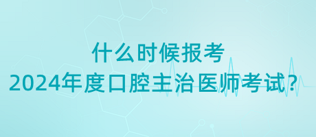 什么時候報考2024年度口腔主治醫(yī)師考試？