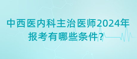 中西醫(yī)內(nèi)科主治醫(yī)師2024年報考有哪些條件？