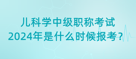 兒科學(xué)中級(jí)職稱考試2024年是什么時(shí)候報(bào)考？