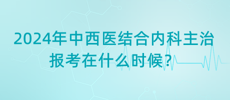 2024年中西醫(yī)結(jié)合內(nèi)科主治報(bào)考在什么時(shí)候？